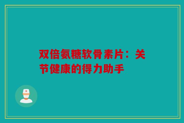 双倍氨糖软骨素片：关节健康的得力助手