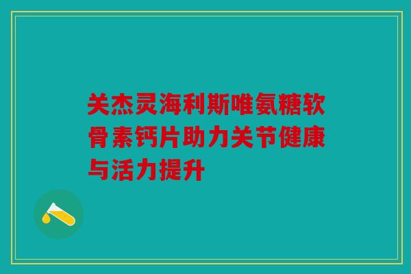 关杰灵海利斯唯氨糖软骨素钙片助力关节健康与活力提升 关杰灵海利斯唯氨糖软骨素钙片助力关节健康与活力提升