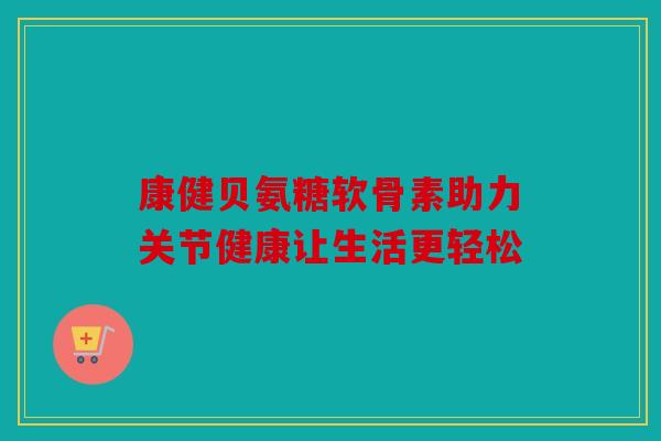 康健贝氨糖软骨素助力关节健康让生活更轻松