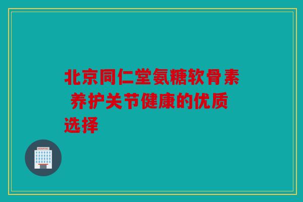 北京同仁堂氨糖软骨素 养护关节健康的优质选择 北京同仁堂氨糖软骨素 养护关节健康的优质选择