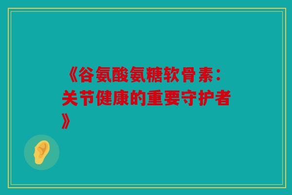 《谷氨酸氨糖软骨素：关节健康的重要守护者》