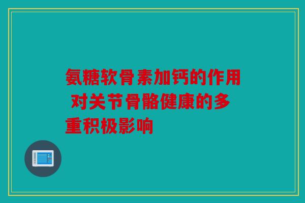 氨糖软骨素加钙的作用 对关节骨骼健康的多重积极影响