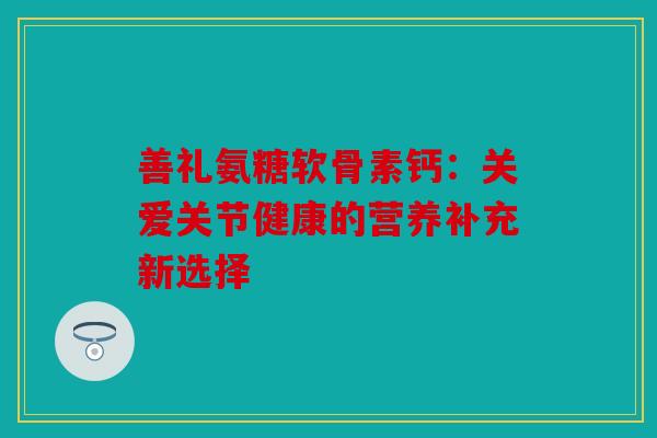 善礼氨糖软骨素钙:关爱关节健康的营养补充新选择 善礼氨糖软骨素钙:关爱关节健康的营养补充新选择