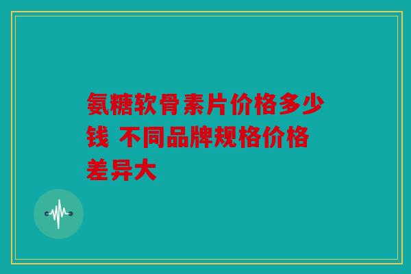 氨糖软骨素片价格多少钱 不同品牌规格价格差异大