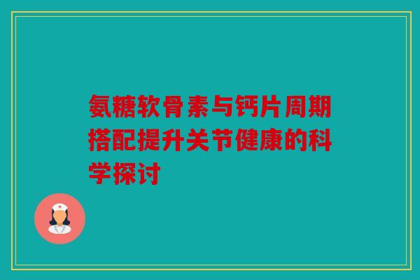 氨糖软骨素与钙片周期搭配提升关节健康的科学探讨
