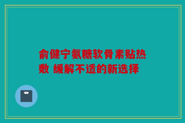 俞健宁氨糖软骨素贴热敷 缓解不适的新选择