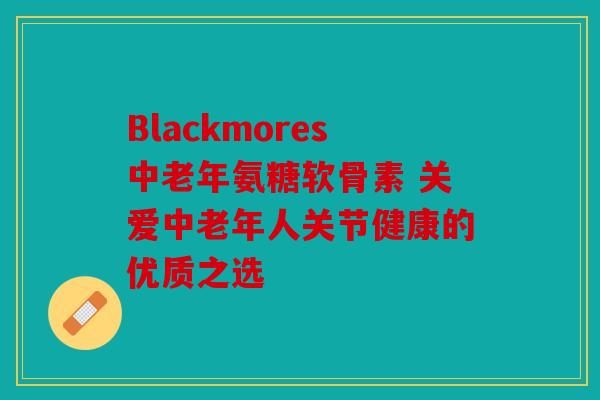 Blackmores中老年氨糖软骨素 关爱中老年人关节健康的优质之选