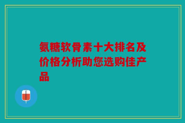 氨糖软骨素十大排名及价格分析助您选购佳产品 氨糖软骨素十大排名及价格分析助您选购佳产品