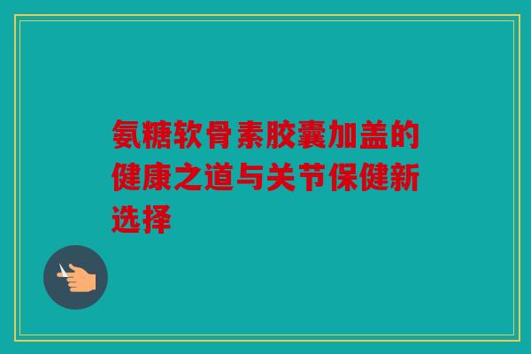 氨糖软骨素胶囊加盖的健康之道与关节保健新选择