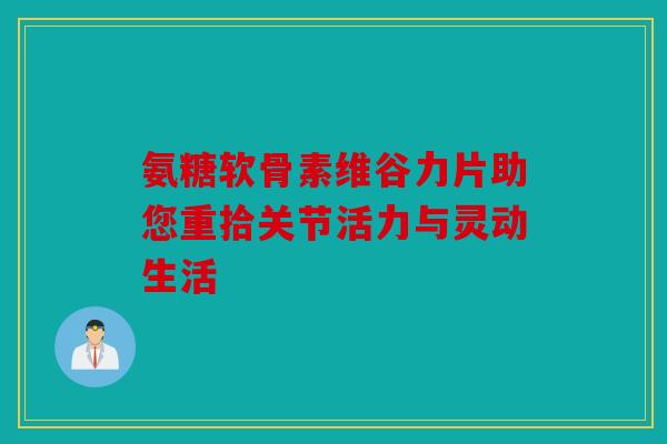 氨糖软骨素维谷力片助您重拾关节活力与灵动生活