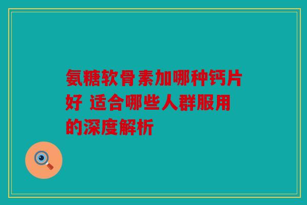 氨糖软骨素加哪种钙片好 适合哪些人群服用的深度解析 氨糖软骨素加哪种钙片好 适合哪些人群服用的深度解析