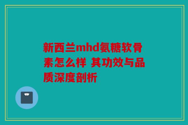 新西兰mhd氨糖软骨素怎么样 其功效与品质深度剖析