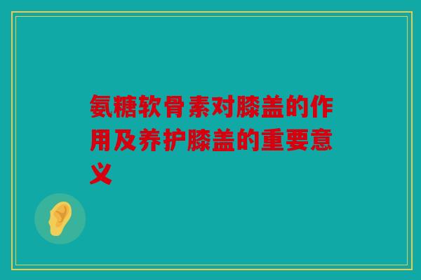 氨糖软骨素对膝盖的作用及养护膝盖的重要意义