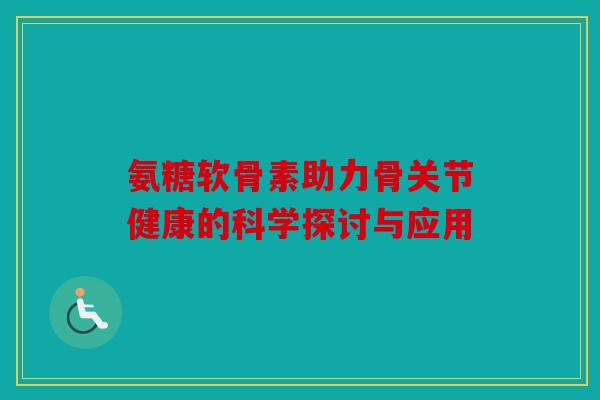 氨糖软骨素助力骨关节健康的科学探讨与应用 氨糖软骨素助力骨关节健康的科学探讨与应用