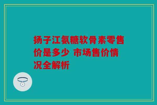 扬子江氨糖软骨素零售价是多少 市场售价情况全解析