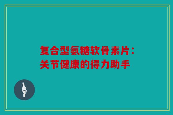 复合型氨糖软骨素片:关节健康的得力助手 复合型氨糖软骨素片:关节健康的得力助手