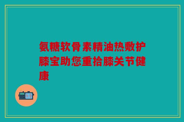 氨糖软骨素精油热敷护膝宝助您重拾膝关节健康
