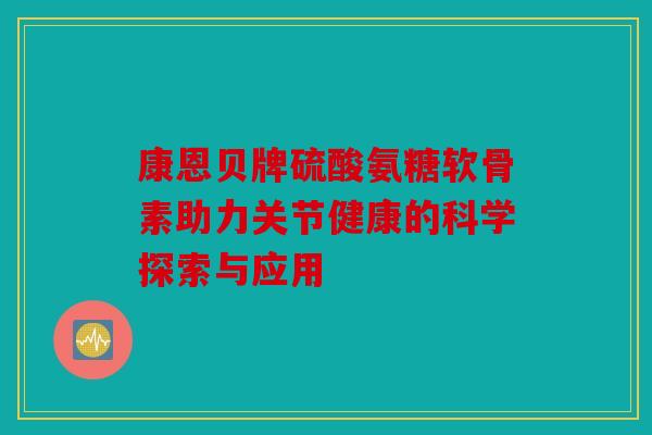 康恩贝牌硫酸氨糖软骨素助力关节健康的科学探索与应用 康恩贝牌硫酸氨糖软骨素助力关节健康的科学探索与应用