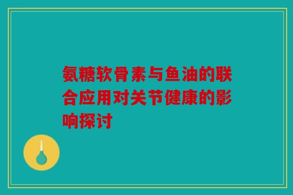 氨糖软骨素与鱼油的联合应用对关节健康的影响探讨
