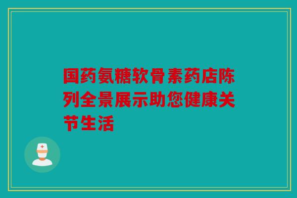 国药氨糖软骨素药店陈列全景展示助您健康关节生活