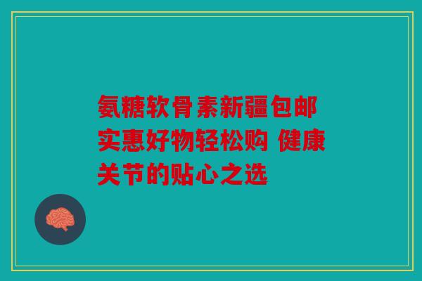 氨糖软骨素新疆包邮 实惠好物轻松购 健康关节的贴心之选 氨糖软骨素新疆包邮 实惠好物轻松购 健康关节的贴心之选