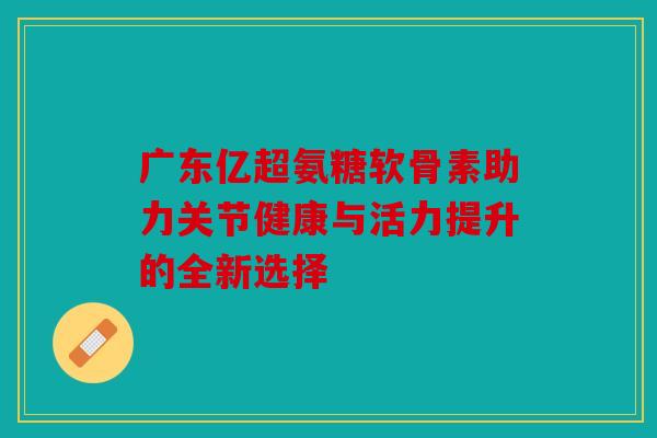 广东亿超氨糖软骨素助力关节健康与活力提升的全新选择 广东亿超氨糖软骨素助力关节健康与活力提升的全新选择