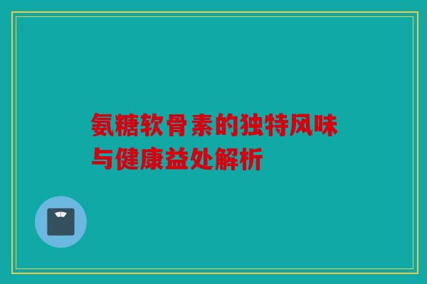 氨糖软骨素的独特风味与健康益处解析 氨糖软骨素的独特风味与健康益处解析
