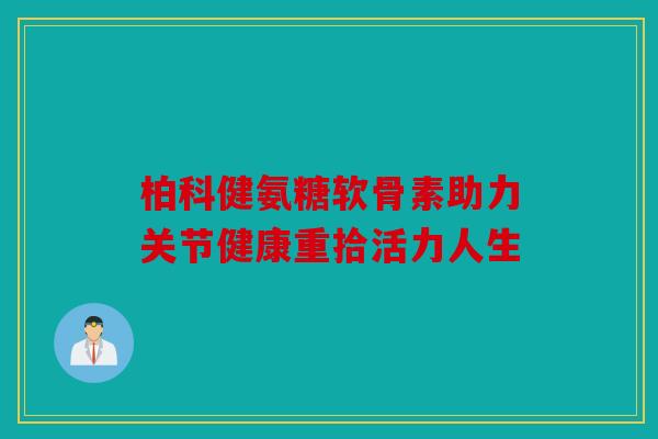 柏科健氨糖软骨素助力关节健康重拾活力人生