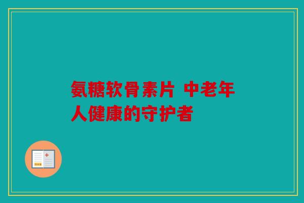 氨糖软骨素片 中老年人健康的守护者