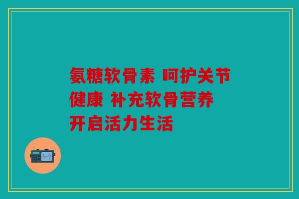 氨糖软骨素 呵护关节健康 补充软骨营养 开启活力生活 氨糖软骨素 呵护关节健康 补充软骨营养 开启活力生活
