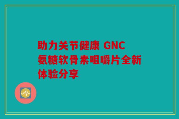 助力关节健康 GNC氨糖软骨素咀嚼片全新体验分享