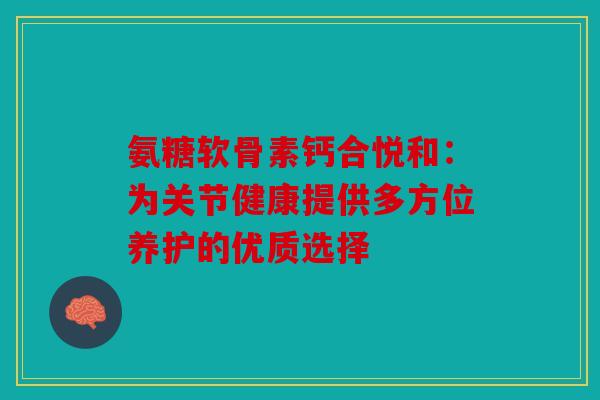 氨糖软骨素钙合悦和：为关节健康提供多方位养护的优质选择