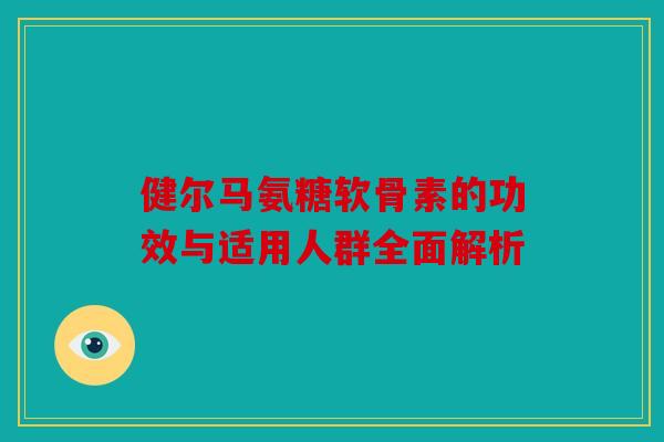 健尔马氨糖软骨素的功效与适用人群全面解析 健尔马氨糖软骨素的功效与适用人群全面解析