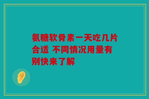 氨糖软骨素一天吃几片合适 不同情况用量有别快来了解