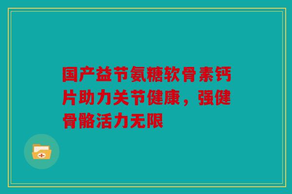 国产益节氨糖软骨素钙片助力关节健康,强健骨骼活力无限 国产益节氨糖软骨素钙片助力关节健康,强健骨骼活力无限