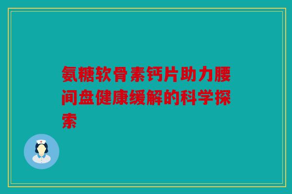 氨糖软骨素钙片助力腰间盘健康缓解的科学探索