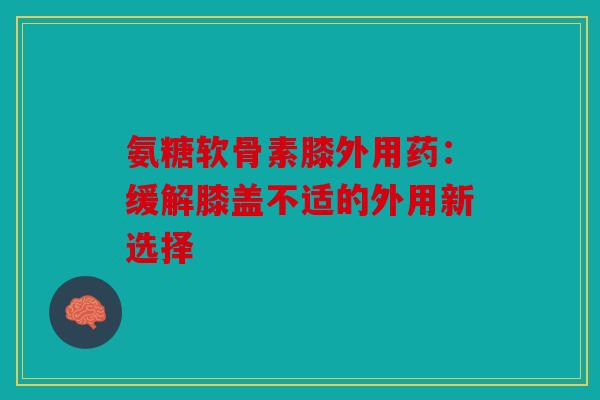 氨糖软骨素膝外用药:缓解膝盖不适的外用新选择 氨糖软骨素膝外用药:缓解膝盖不适的外用新选择