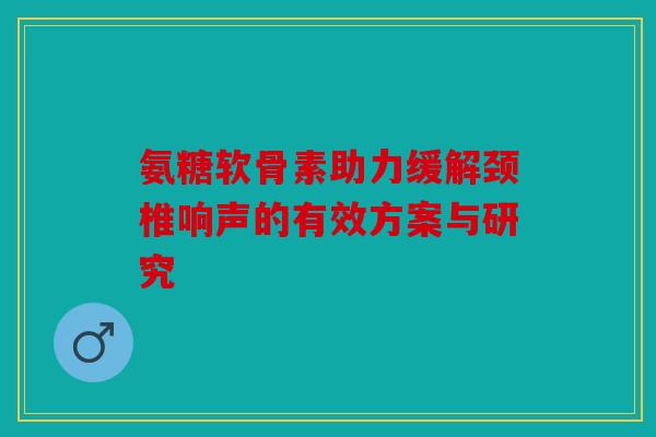 氨糖软骨素助力缓解颈椎响声的有效方案与研究 氨糖软骨素助力缓解颈椎响声的有效方案与研究