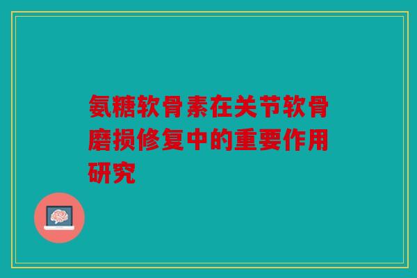 氨糖软骨素在关节软骨磨损修复中的重要作用研究 氨糖软骨素在关节软骨磨损修复中的重要作用研究