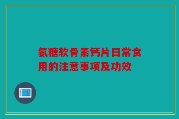 氨糖软骨素钙片日常食用的注意事项及功效