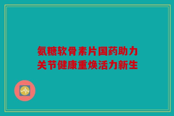 氨糖软骨素片国药助力关节健康重焕活力新生 氨糖软骨素片国药助力关节健康重焕活力新生