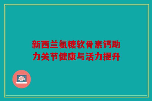 新西兰氨糖软骨素钙助力关节健康与活力提升