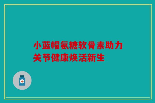 小蓝帽氨糖软骨素助力关节健康焕活新生 小蓝帽氨糖软骨素助力关节健康焕活新生