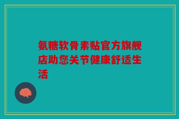 氨糖软骨素贴官方旗舰店助您关节健康舒适生活 氨糖软骨素贴官方旗舰店助您关节健康舒适生活
