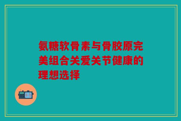 氨糖软骨素与骨胶原完美组合关爱关节健康的理想选择