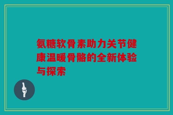 氨糖软骨素助力关节健康温暖骨骼的全新体验与探索