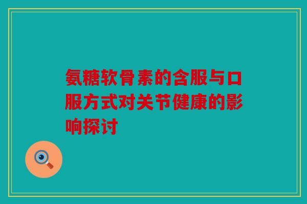 氨糖软骨素的含服与口服方式对关节健康的影响探讨 氨糖软骨素的含服与口服方式对关节健康的影响探讨