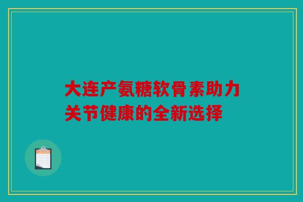 大连产氨糖软骨素助力关节健康的全新选择