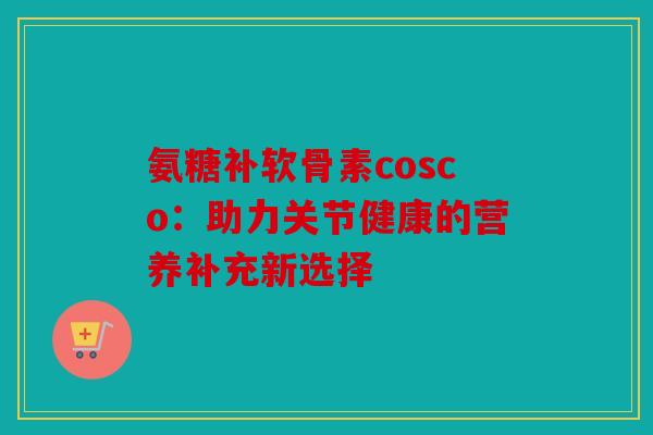 氨糖补软骨素cosco:助力关节健康的营养补充新选择 氨糖补软骨素cosco:助力关节健康的营养补充新选择