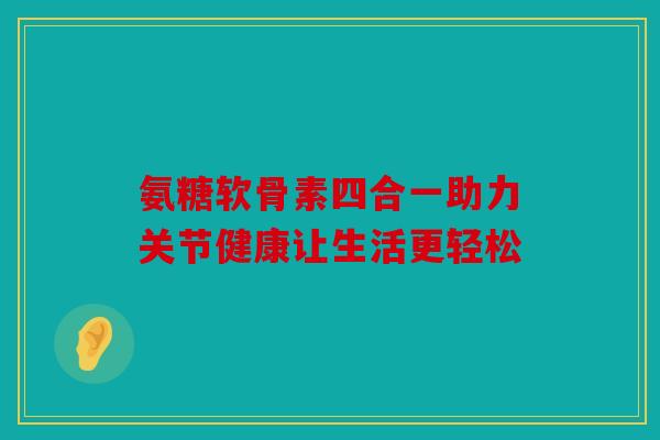 氨糖软骨素四合一助力关节健康让生活更轻松 氨糖软骨素四合一助力关节健康让生活更轻松